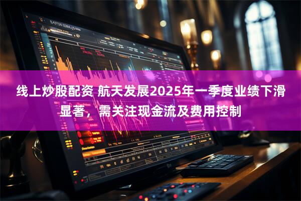 线上炒股配资 航天发展2025年一季度业绩下滑显著，需关注现金流及费用控制