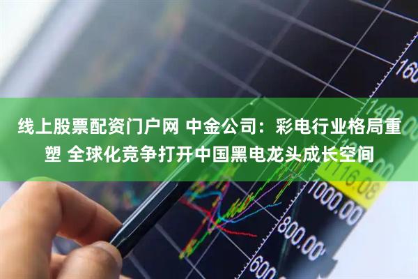线上股票配资门户网 中金公司：彩电行业格局重塑 全球化竞争打开中国黑电龙头成长空间