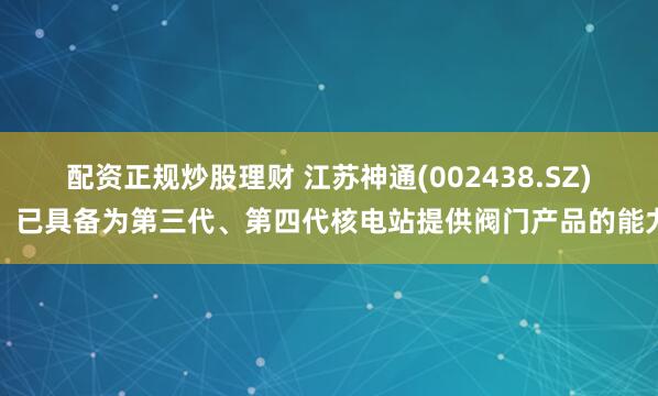 配资正规炒股理财 江苏神通(002438.SZ)：已具备为第三代、第四代核电站提供阀门产品的能力