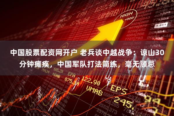 中国股票配资网开户 老兵谈中越战争：谅山30分钟瘫痪，中国军队打法简练，毫无顾忌