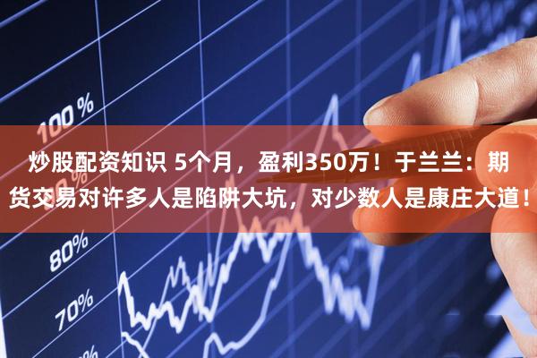炒股配资知识 5个月，盈利350万！于兰兰：期货交易对许多人是陷阱大坑，对少数人是康庄大道！