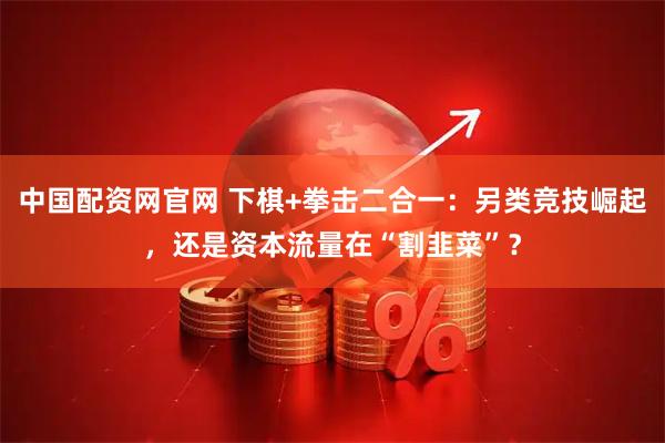 中国配资网官网 下棋+拳击二合一：另类竞技崛起，还是资本流量在“割韭菜”？