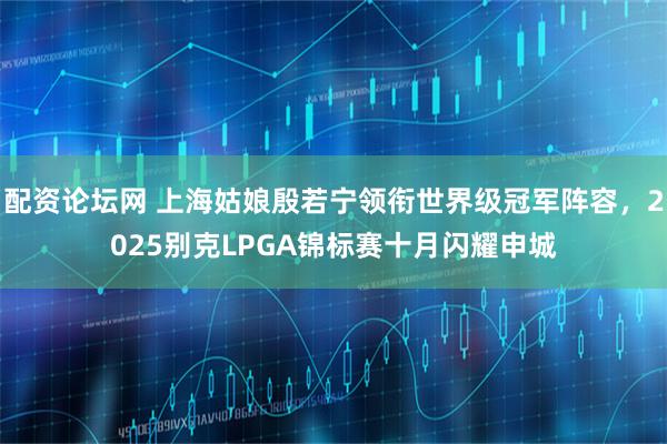 配资论坛网 上海姑娘殷若宁领衔世界级冠军阵容，2025别克LPGA锦标赛十月闪耀申城