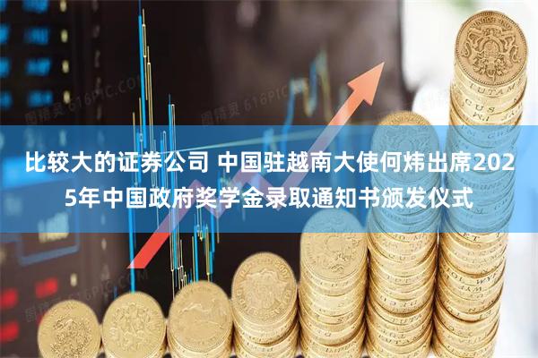 比较大的证券公司 中国驻越南大使何炜出席2025年中国政府奖学金录取通知书颁发仪式