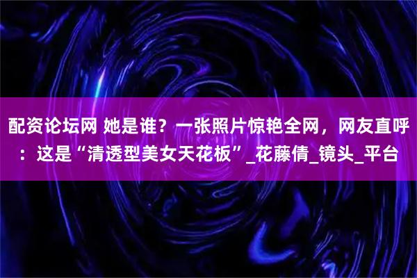 配资论坛网 她是谁？一张照片惊艳全网，网友直呼：这是“清透型美女天花板”_花藤倩_镜头_平台