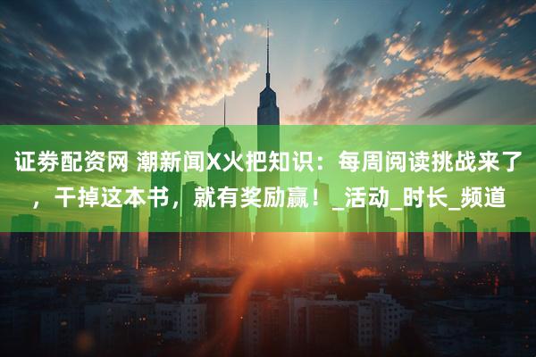 证劵配资网 潮新闻X火把知识：每周阅读挑战来了，干掉这本书，就有奖励赢！_活动_时长_频道