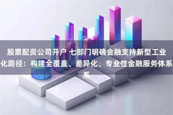 股票配资公司开户 七部门明确金融支持新型工业化路径：构建全覆盖、差异化、专业性金融服务体系