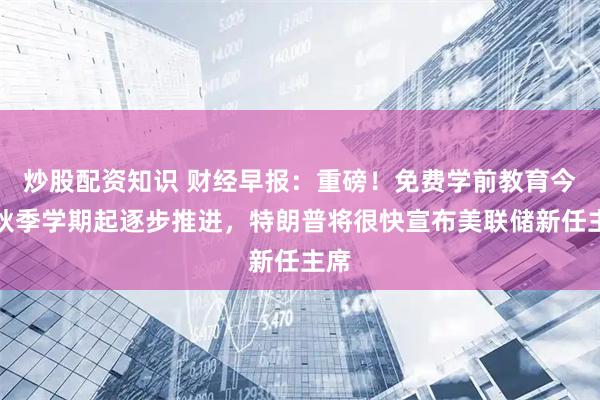 炒股配资知识 财经早报：重磅！免费学前教育今年秋季学期起逐步推进，特朗普将很快宣布美联储新任主席