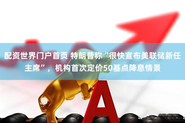 配资世界门户首页 特朗普称“很快宣布美联储新任主席”，机构首次定价50基点降息情景