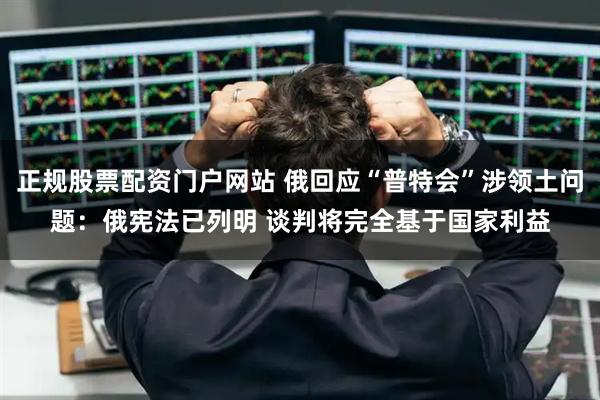 正规股票配资门户网站 俄回应“普特会”涉领土问题：俄宪法已列明 谈判将完全基于国家利益