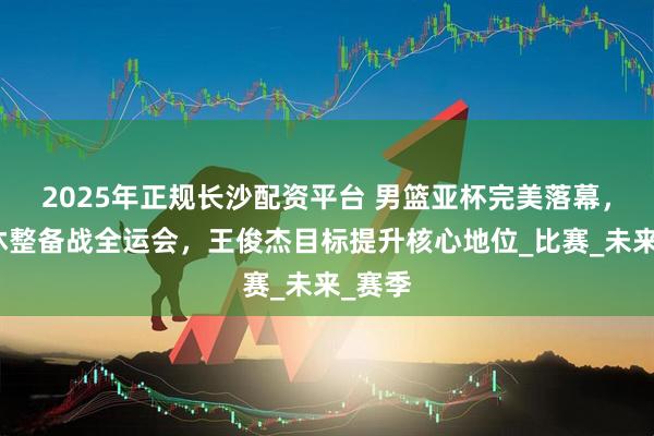 2025年正规长沙配资平台 男篮亚杯完美落幕，球员休整备战全运会，王俊杰目标提升核心地位_比赛_未来_赛季