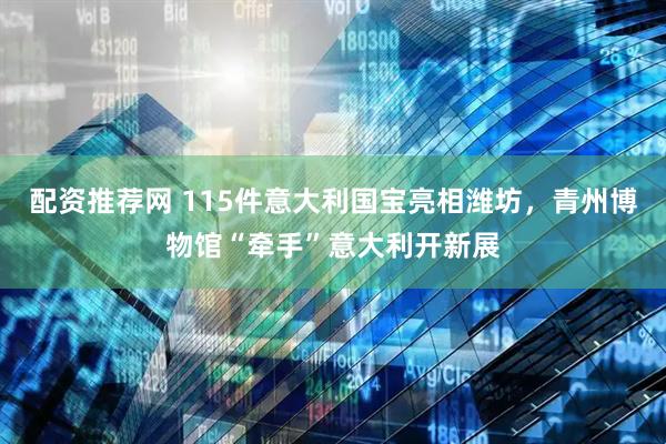 配资推荐网 115件意大利国宝亮相潍坊，青州博物馆“牵手”意大利开新展