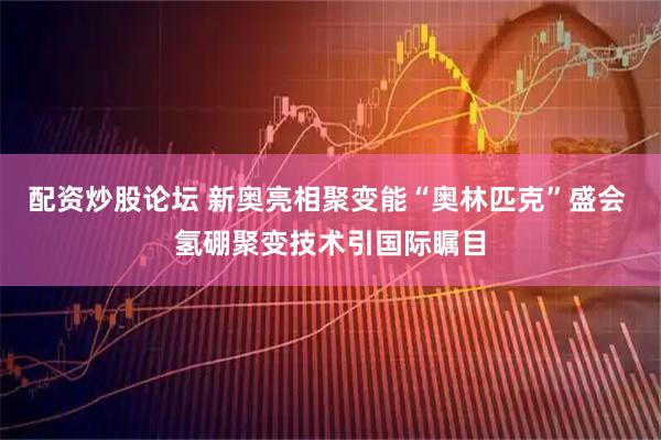 配资炒股论坛 新奥亮相聚变能“奥林匹克”盛会 氢硼聚变技术引国际瞩目