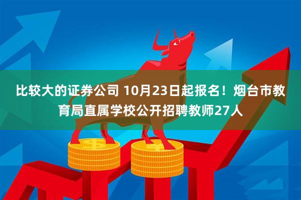 比较大的证券公司 10月23日起报名！烟台市教育局直属学校公开招聘教师27人